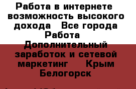 Работа в интернете, возможность высокого дохода - Все города Работа » Дополнительный заработок и сетевой маркетинг   . Крым,Белогорск